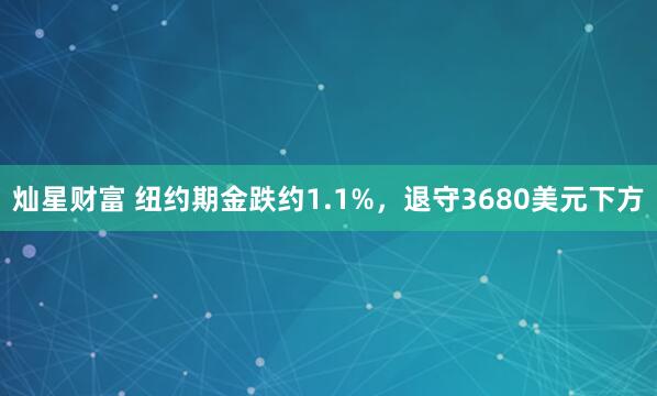 灿星财富 纽约期金跌约1.1%，退守3680美元下方