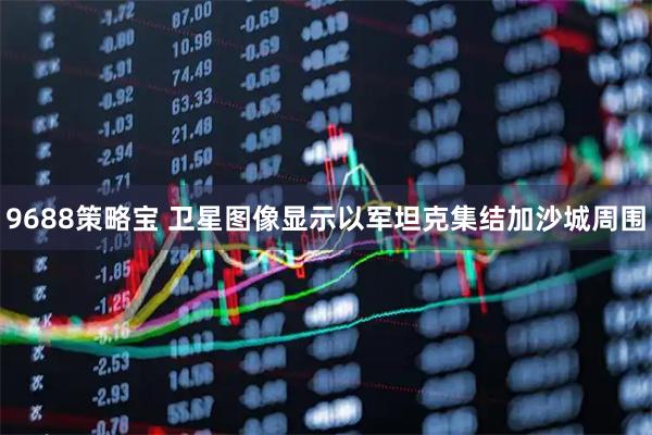 9688策略宝 卫星图像显示以军坦克集结加沙城周围