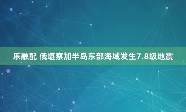 乐融配 俄堪察加半岛东部海域发生7.8级地震