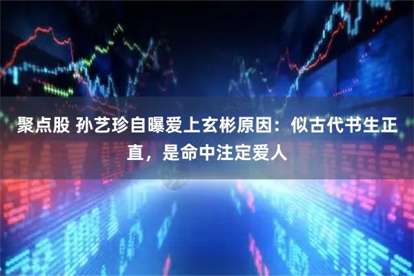聚点股 孙艺珍自曝爱上玄彬原因：似古代书生正直，是命中注定爱人