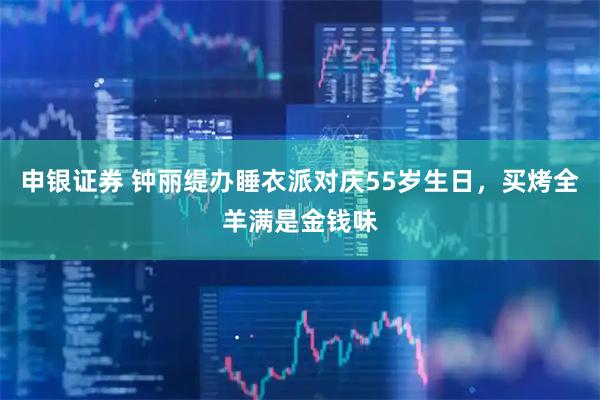 申银证券 钟丽缇办睡衣派对庆55岁生日，买烤全羊满是金钱味
