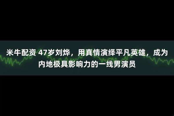 米牛配资 47岁刘烨，用真情演绎平凡英雄，成为内地极具影响力的一线男演员