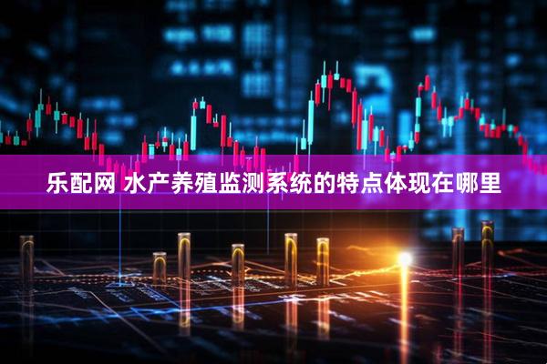 乐配网 水产养殖监测系统的特点体现在哪里