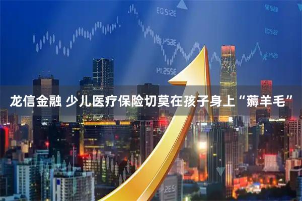 龙信金融 少儿医疗保险切莫在孩子身上“薅羊毛”