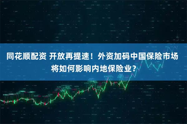 同花顺配资 开放再提速！外资加码中国保险市场 将如何影响内地保险业？