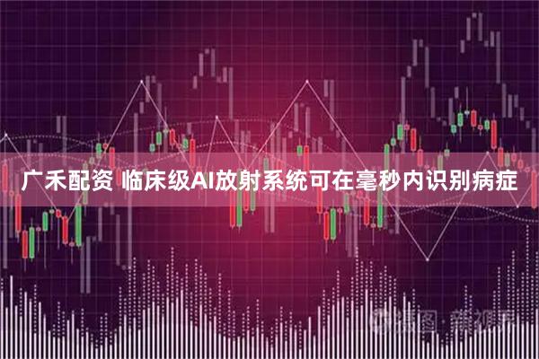 广禾配资 临床级AI放射系统可在毫秒内识别病症