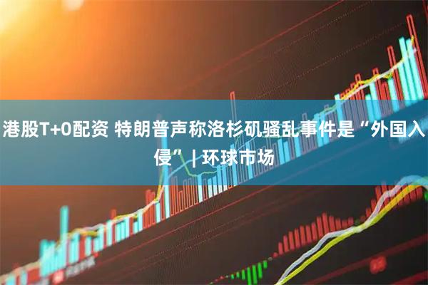 港股T+0配资 特朗普声称洛杉矶骚乱事件是“外国入侵” | 环球市场