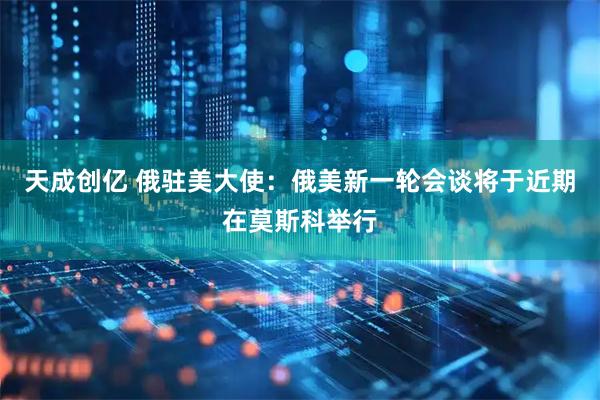 天成创亿 俄驻美大使：俄美新一轮会谈将于近期在莫斯科举行