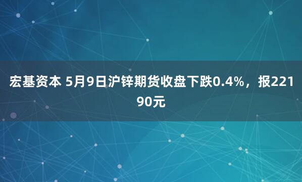 宏基资本 5月9日沪锌期货收盘下跌0.4%，报22190元