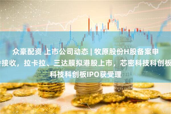 众豪配资 上市公司动态 | 牧原股份H股备案申请被证监会接收，拉卡拉、三达膜拟港股上市，芯密科技科创板IPO获受理