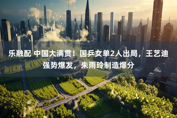 乐融配 中国大满贯！国乒女单2人出局，王艺迪强势爆发，朱雨玲制造爆分