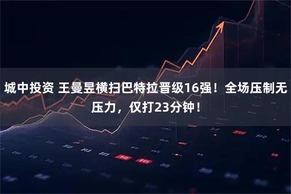城中投资 王曼昱横扫巴特拉晋级16强！全场压制无压力，仅打23分钟！