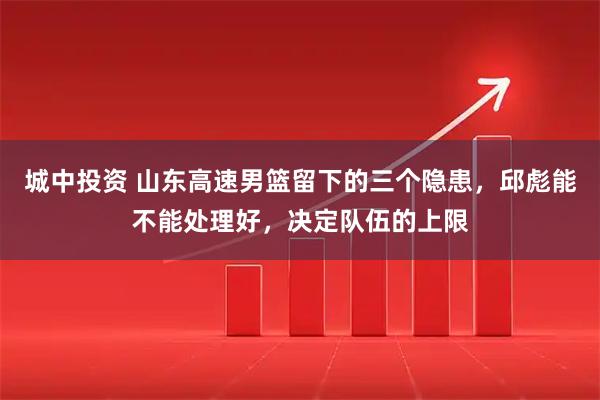 城中投资 山东高速男篮留下的三个隐患，邱彪能不能处理好，决定队伍的上限