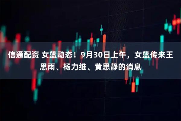 信通配资 女篮动态！9月30日上午，女篮传来王思雨、杨力维、黄思静的消息