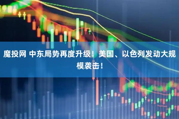 魔投网 中东局势再度升级！美国、以色列发动大规模袭击！