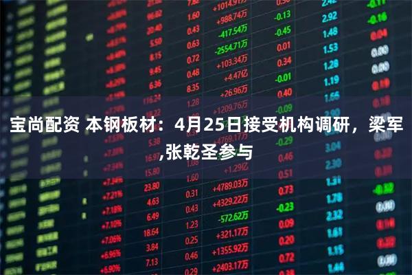 宝尚配资 本钢板材：4月25日接受机构调研，梁军,张乾圣参与