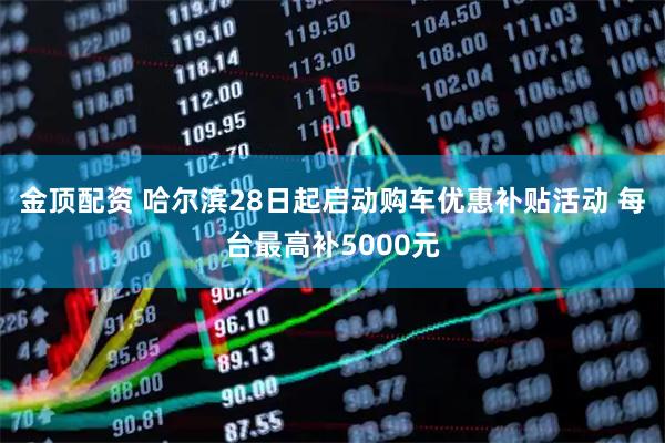金顶配资 哈尔滨28日起启动购车优惠补贴活动 每台最高补5000元