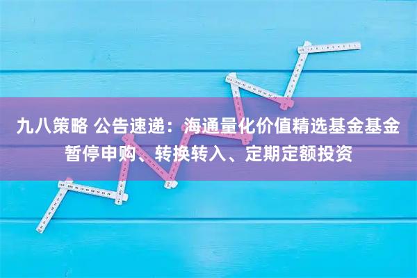 九八策略 公告速递：海通量化价值精选基金基金暂停申购、转换转入、定期定额投资