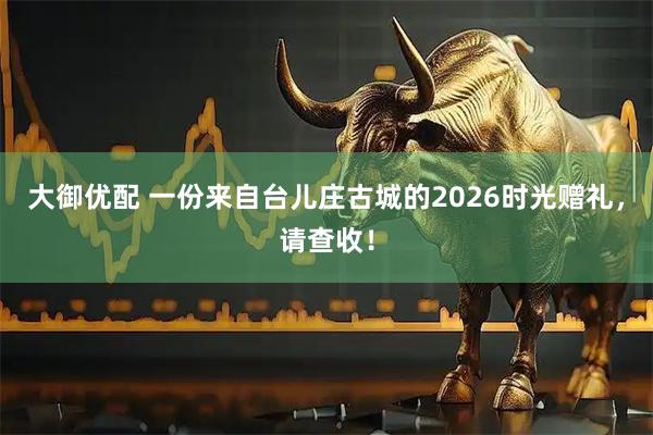 大御优配 一份来自台儿庄古城的2026时光赠礼，请查收！
