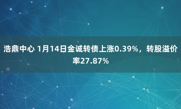 浩鼎中心 1月14日金诚转债上涨0.39%，转股溢价率27.87%
