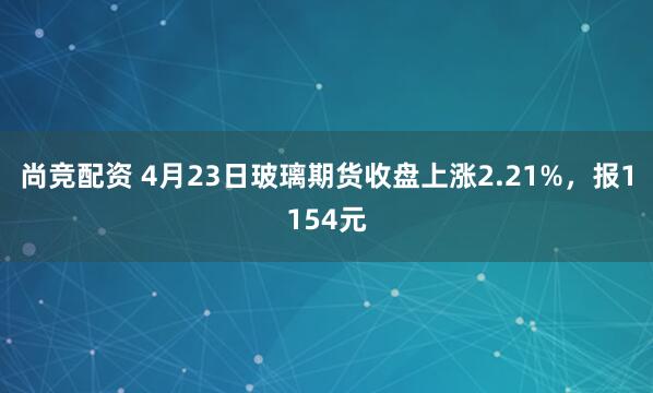 尚竞配资 4月23日玻璃期货收盘上涨2.21%，报1154元