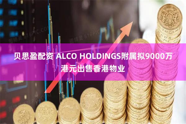 贝思盈配资 ALCO HOLDINGS附属拟9000万港元出售香港物业