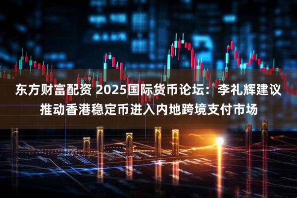 东方财富配资 2025国际货币论坛：李礼辉建议推动香港稳定币进入内地跨境支付市场